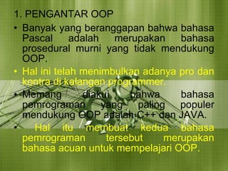 1. PENGANTAR OOP Banyak yang beranggapan bahwa bahasa Pascal adalah merupakan bahasa prosedural murni yang tidak mendukung OOP.  Hal ini telah menimbulkan adanya pro dan kontra di kalangan programmer.  Memang diakui bahwa bahasa pemrograman yang paling populer mendukung OOP adalah C++ dan JAVA. Hal itu membuat kedua bahasa pemrograman tersebut merupakan bahasa acuan untuk mempelajari OOP. 