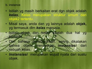 b. instance Istilah yg masih berkaitan erat dgn objek adalah  kelas .  Kelas merupakan struktur umum dari objek2 tertentu. Misal saya, anda dan yg lainnya adalah  objek,  yg termasuk dlm  kelas  manusia. Istilah objek dan kelas adalah dua hal yg berbeda. Dlm bahasa pemrograman, sering dikatakan bahwa objek merupakan  instansiasi  dari sebuah kelas. Instansiasi  merupakan wujud nyata dari suatu objek. 
