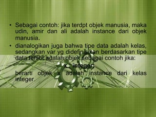 Sebagai contoh: jika terdpt objek manusia, maka udin, amir dan ali adalah instance dari objek manusia . dianalogikan juga bahwa tipe data adalah kelas, sedangkan var yg didefinisikan berdasarkan tipe data tersbt adalah objek.sebagai contoh jika: x : integer;  berarti objek x adalah instance dari kelas integer. 