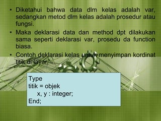 Diketahui bahwa data dlm kelas adalah var, sedangkan metod dlm kelas adalah prosedur atau fungsi.  Maka deklarasi data dan method dpt dilakukan sama seperti deklarasi var, prosedu da function biasa. Contoh deklarasi kelas untuk menyimpan kordinat titik di layar. Type  titik = objek x, y : integer; End; 