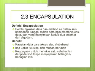 2.3 ENCAPSULATION
Definisi Encapsulation
 Pembungkusan data dan method ke dalam satu
komponen tunggal malah berfungsi memanipulasi
data, dan yang menyimpan kedua-dua selamat
dari digodam.
Benefit
 Kawalan data cara akses atau diubahsuai
 kod Lebih fleksibel dan mudah berubah
 Keupayaan untuk menukar satu sebahagian
daripada kod tanpa menjejaskan bahagian-
bahagian lain
 