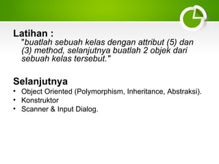 Latihan :

"buatlah sebuah kelas dengan attribut (5) dan
(3) method, selanjutnya buatlah 2 objek dari
sebuah kelas tersebut."

Selanjutnya
• Object Oriented (Polymorphism, Inheritance, Abstraksi).
• Konstruktor
• Scanner & Input Dialog.

 