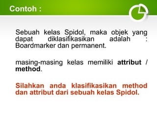 Contoh :
Sebuah kelas Spidol, maka objek yang
dapat
diklasifikasikan
adalah
:
Boardmarker dan permanent.
masing-masing kelas memiliki attribut /
method.
Silahkan anda klasifikasikan method
dan attribut dari sebuah kelas Spidol.

 