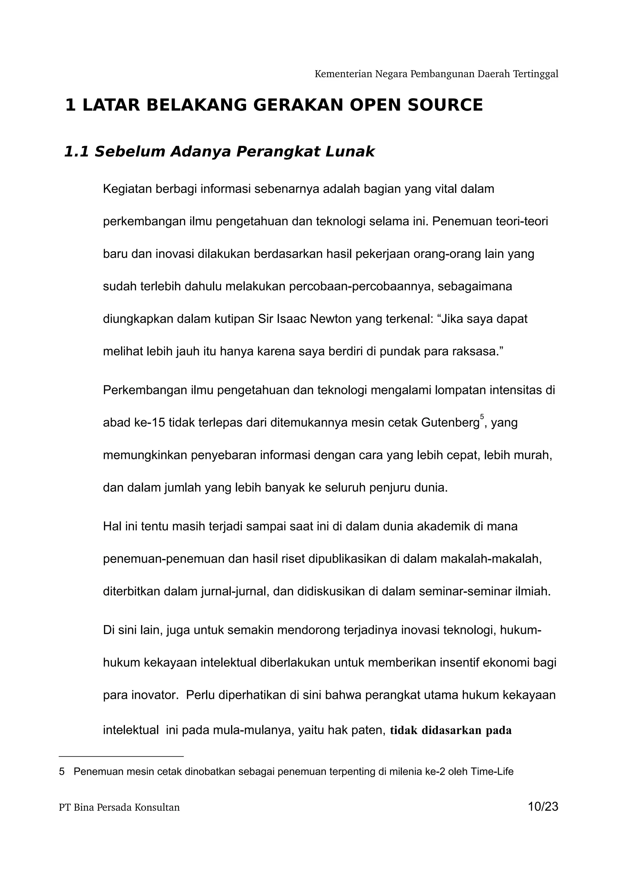 Kementerian Negara Pembangunan Daerah Tertinggal


 1 LATAR BELAKANG GERAKAN OPEN SOURCE

 1.1 Sebelum Adanya Perangkat Lunak

         Kegiatan berbagi informasi sebenarnya adalah bagian yang vital dalam

         perkembangan ilmu pengetahuan dan teknologi selama ini. Penemuan teori-teori

         baru dan inovasi dilakukan berdasarkan hasil pekerjaan orang-orang lain yang

         sudah terlebih dahulu melakukan percobaan-percobaannya, sebagaimana

         diungkapkan dalam kutipan Sir Isaac Newton yang terkenal: “Jika saya dapat

         melihat lebih jauh itu hanya karena saya berdiri di pundak para raksasa.”


         Perkembangan ilmu pengetahuan dan teknologi mengalami lompatan intensitas di

                                                                                     5
         abad ke-15 tidak terlepas dari ditemukannya mesin cetak Gutenberg , yang

         memungkinkan penyebaran informasi dengan cara yang lebih cepat, lebih murah,

         dan dalam jumlah yang lebih banyak ke seluruh penjuru dunia.


         Hal ini tentu masih terjadi sampai saat ini di dalam dunia akademik di mana

         penemuan-penemuan dan hasil riset dipublikasikan di dalam makalah-makalah,

         diterbitkan dalam jurnal-jurnal, dan didiskusikan di dalam seminar-seminar ilmiah.


         Di sini lain, juga untuk semakin mendorong terjadinya inovasi teknologi, hukum-

         hukum kekayaan intelektual diberlakukan untuk memberikan insentif ekonomi bagi

         para inovator. Perlu diperhatikan di sini bahwa perangkat utama hukum kekayaan

         intelektual ini pada mula-mulanya, yaitu hak paten, tidak didasarkan pada


5 Penemuan mesin cetak dinobatkan sebagai penemuan terpenting di milenia ke-2 oleh Time-Life


PT Bina Persada Konsultan                                                                      10/23
 