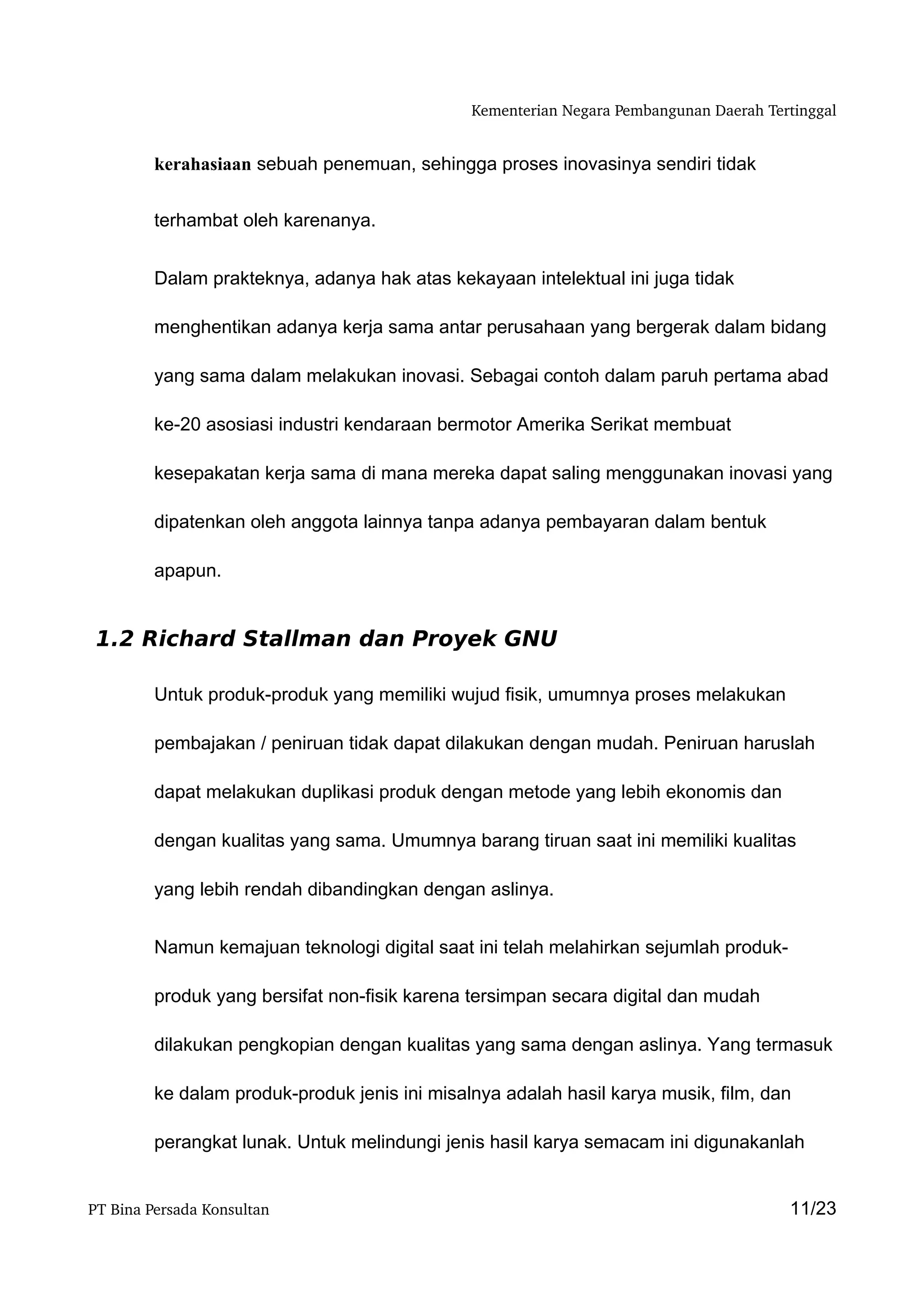 Kementerian Negara Pembangunan Daerah Tertinggal


         kerahasiaan sebuah penemuan, sehingga proses inovasinya sendiri tidak


         terhambat oleh karenanya.


         Dalam prakteknya, adanya hak atas kekayaan intelektual ini juga tidak

         menghentikan adanya kerja sama antar perusahaan yang bergerak dalam bidang

         yang sama dalam melakukan inovasi. Sebagai contoh dalam paruh pertama abad

         ke-20 asosiasi industri kendaraan bermotor Amerika Serikat membuat

         kesepakatan kerja sama di mana mereka dapat saling menggunakan inovasi yang

         dipatenkan oleh anggota lainnya tanpa adanya pembayaran dalam bentuk

         apapun.


 1.2 Richard Stallman dan Proyek GNU

         Untuk produk-produk yang memiliki wujud fisik, umumnya proses melakukan

         pembajakan / peniruan tidak dapat dilakukan dengan mudah. Peniruan haruslah

         dapat melakukan duplikasi produk dengan metode yang lebih ekonomis dan

         dengan kualitas yang sama. Umumnya barang tiruan saat ini memiliki kualitas

         yang lebih rendah dibandingkan dengan aslinya.


         Namun kemajuan teknologi digital saat ini telah melahirkan sejumlah produk-

         produk yang bersifat non-fisik karena tersimpan secara digital dan mudah

         dilakukan pengkopian dengan kualitas yang sama dengan aslinya. Yang termasuk

         ke dalam produk-produk jenis ini misalnya adalah hasil karya musik, film, dan

         perangkat lunak. Untuk melindungi jenis hasil karya semacam ini digunakanlah


PT Bina Persada Konsultan                                                               11/23
 