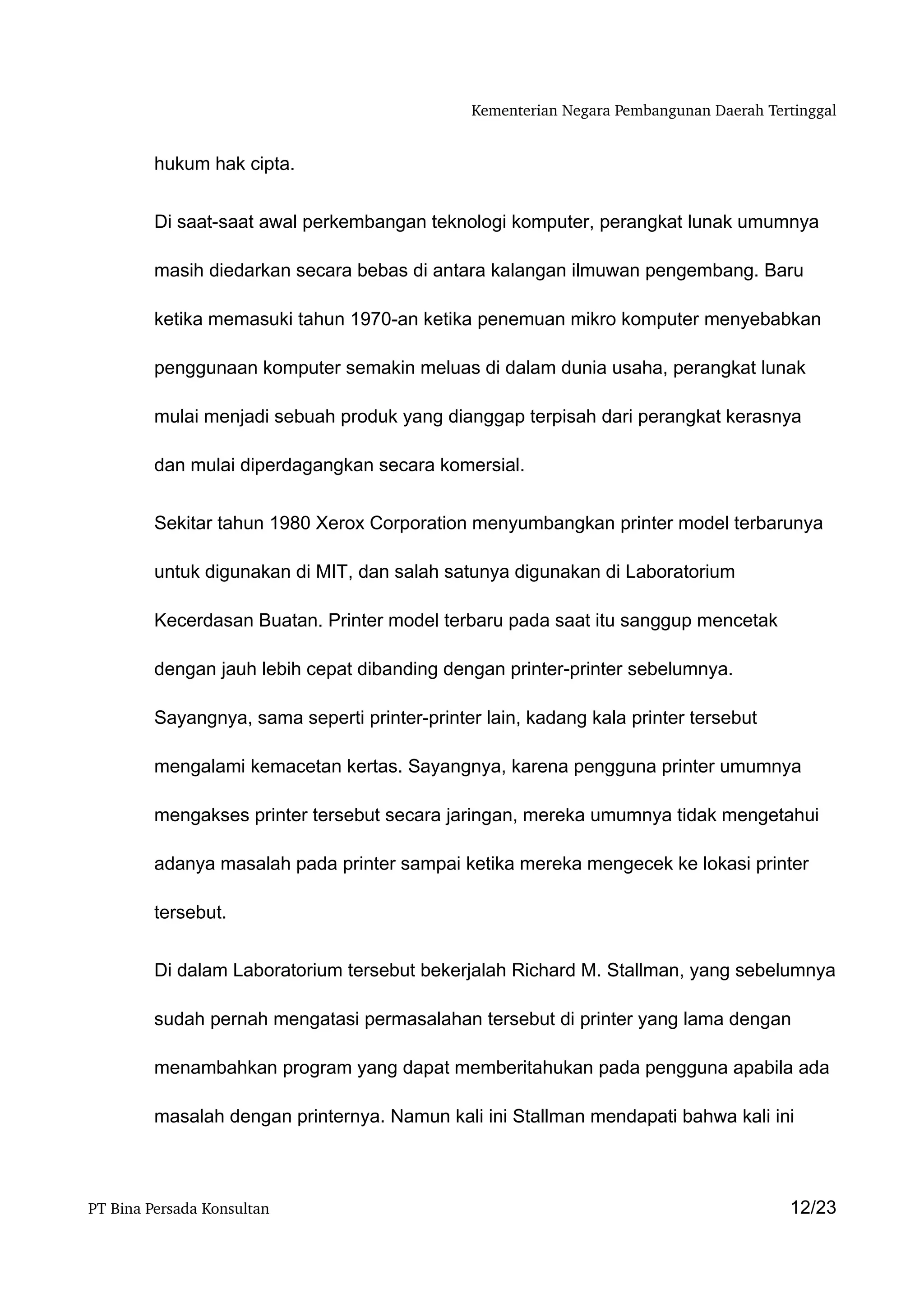 Kementerian Negara Pembangunan Daerah Tertinggal


         hukum hak cipta.


         Di saat-saat awal perkembangan teknologi komputer, perangkat lunak umumnya

         masih diedarkan secara bebas di antara kalangan ilmuwan pengembang. Baru

         ketika memasuki tahun 1970-an ketika penemuan mikro komputer menyebabkan

         penggunaan komputer semakin meluas di dalam dunia usaha, perangkat lunak

         mulai menjadi sebuah produk yang dianggap terpisah dari perangkat kerasnya

         dan mulai diperdagangkan secara komersial.


         Sekitar tahun 1980 Xerox Corporation menyumbangkan printer model terbarunya

         untuk digunakan di MIT, dan salah satunya digunakan di Laboratorium

         Kecerdasan Buatan. Printer model terbaru pada saat itu sanggup mencetak

         dengan jauh lebih cepat dibanding dengan printer-printer sebelumnya.

         Sayangnya, sama seperti printer-printer lain, kadang kala printer tersebut

         mengalami kemacetan kertas. Sayangnya, karena pengguna printer umumnya

         mengakses printer tersebut secara jaringan, mereka umumnya tidak mengetahui

         adanya masalah pada printer sampai ketika mereka mengecek ke lokasi printer

         tersebut.


         Di dalam Laboratorium tersebut bekerjalah Richard M. Stallman, yang sebelumnya

         sudah pernah mengatasi permasalahan tersebut di printer yang lama dengan

         menambahkan program yang dapat memberitahukan pada pengguna apabila ada

         masalah dengan printernya. Namun kali ini Stallman mendapati bahwa kali ini



PT Bina Persada Konsultan                                                               12/23
 