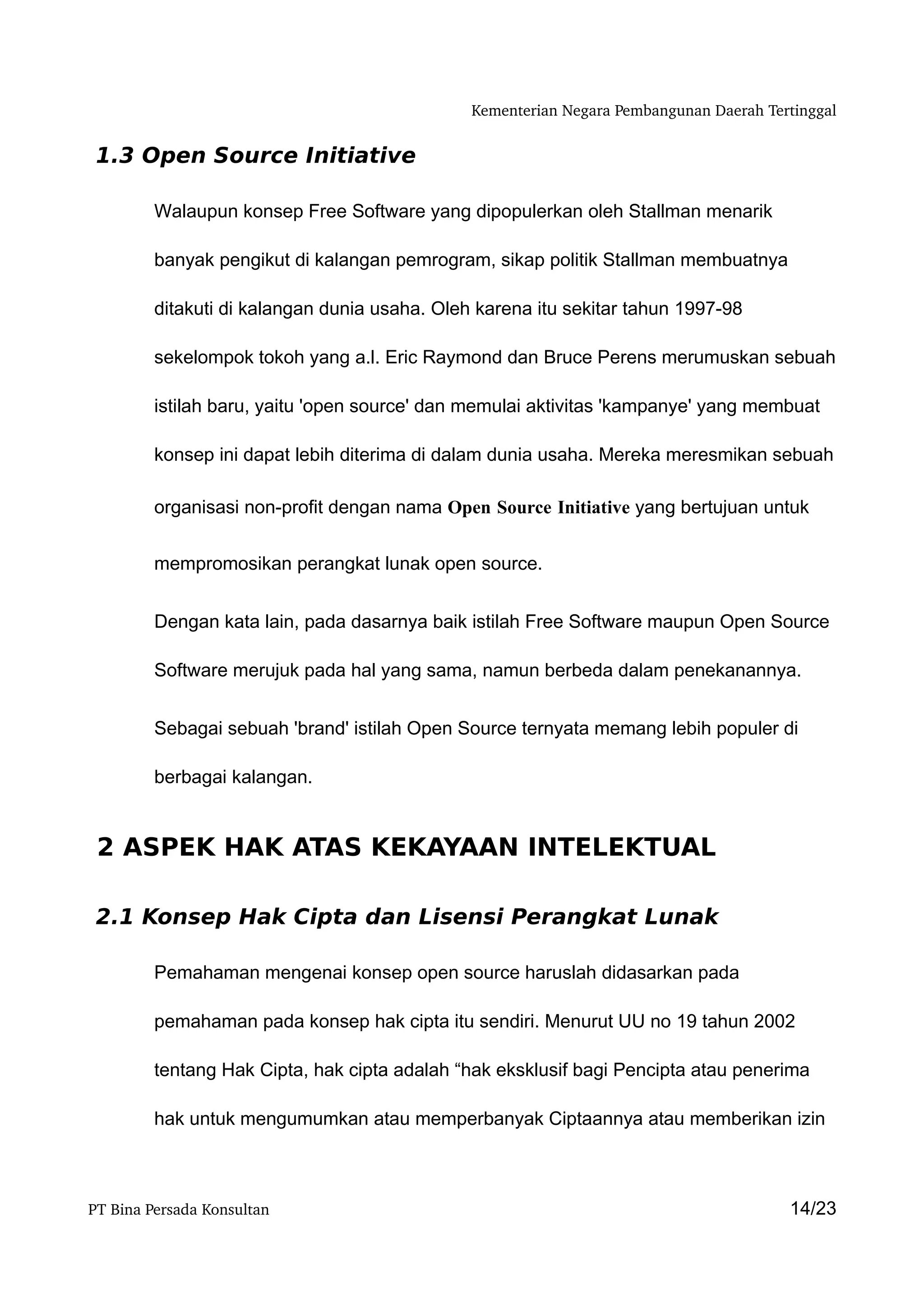 Kementerian Negara Pembangunan Daerah Tertinggal


 1.3 Open Source Initiative

         Walaupun konsep Free Software yang dipopulerkan oleh Stallman menarik

         banyak pengikut di kalangan pemrogram, sikap politik Stallman membuatnya

         ditakuti di kalangan dunia usaha. Oleh karena itu sekitar tahun 1997-98

         sekelompok tokoh yang a.l. Eric Raymond dan Bruce Perens merumuskan sebuah

         istilah baru, yaitu 'open source' dan memulai aktivitas 'kampanye' yang membuat

         konsep ini dapat lebih diterima di dalam dunia usaha. Mereka meresmikan sebuah

         organisasi non-profit dengan nama Open Source Initiative yang bertujuan untuk


         mempromosikan perangkat lunak open source.


         Dengan kata lain, pada dasarnya baik istilah Free Software maupun Open Source

         Software merujuk pada hal yang sama, namun berbeda dalam penekanannya.


         Sebagai sebuah 'brand' istilah Open Source ternyata memang lebih populer di

         berbagai kalangan.


 2 ASPEK HAK ATAS KEKAYAAN INTELEKTUAL

 2.1 Konsep Hak Cipta dan Lisensi Perangkat Lunak

         Pemahaman mengenai konsep open source haruslah didasarkan pada

         pemahaman pada konsep hak cipta itu sendiri. Menurut UU no 19 tahun 2002

         tentang Hak Cipta, hak cipta adalah “hak eksklusif bagi Pencipta atau penerima

         hak untuk mengumumkan atau memperbanyak Ciptaannya atau memberikan izin



PT Bina Persada Konsultan                                                               14/23
 