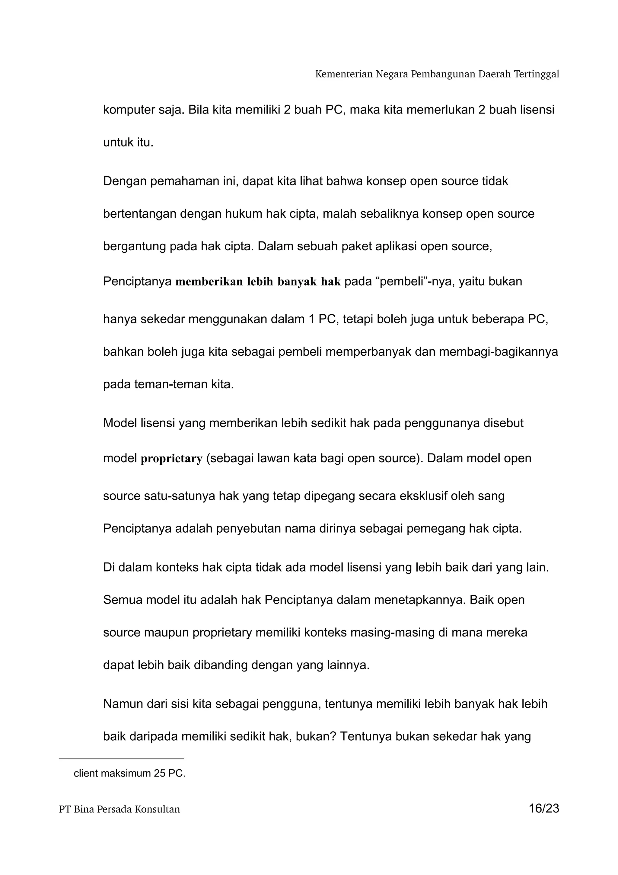 Kementerian Negara Pembangunan Daerah Tertinggal


         komputer saja. Bila kita memiliki 2 buah PC, maka kita memerlukan 2 buah lisensi

         untuk itu.


         Dengan pemahaman ini, dapat kita lihat bahwa konsep open source tidak

         bertentangan dengan hukum hak cipta, malah sebaliknya konsep open source

         bergantung pada hak cipta. Dalam sebuah paket aplikasi open source,

         Penciptanya memberikan lebih banyak hak pada “pembeli”-nya, yaitu bukan


         hanya sekedar menggunakan dalam 1 PC, tetapi boleh juga untuk beberapa PC,

         bahkan boleh juga kita sebagai pembeli memperbanyak dan membagi-bagikannya

         pada teman-teman kita.


         Model lisensi yang memberikan lebih sedikit hak pada penggunanya disebut

         model proprietary (sebagai lawan kata bagi open source). Dalam model open


         source satu-satunya hak yang tetap dipegang secara eksklusif oleh sang

         Penciptanya adalah penyebutan nama dirinya sebagai pemegang hak cipta.


         Di dalam konteks hak cipta tidak ada model lisensi yang lebih baik dari yang lain.

         Semua model itu adalah hak Penciptanya dalam menetapkannya. Baik open

         source maupun proprietary memiliki konteks masing-masing di mana mereka

         dapat lebih baik dibanding dengan yang lainnya.


         Namun dari sisi kita sebagai pengguna, tentunya memiliki lebih banyak hak lebih

         baik daripada memiliki sedikit hak, bukan? Tentunya bukan sekedar hak yang

   client maksimum 25 PC.


PT Bina Persada Konsultan                                                                16/23
 