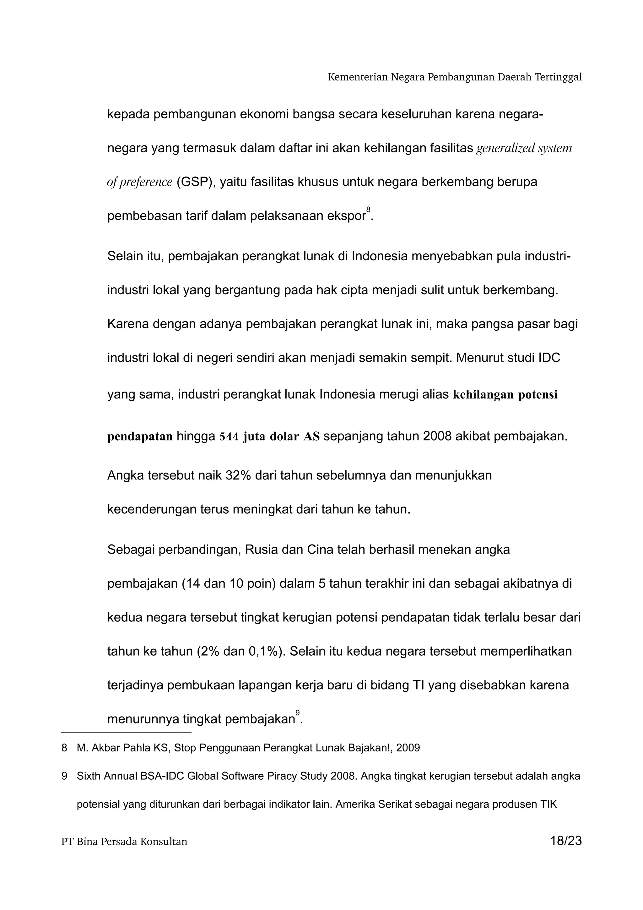 Kementerian Negara Pembangunan Daerah Tertinggal


         kepada pembangunan ekonomi bangsa secara keseluruhan karena negara-

         negara yang termasuk dalam daftar ini akan kehilangan fasilitas generalized system

         of preference (GSP), yaitu fasilitas khusus untuk negara berkembang berupa

                                                              8
         pembebasan tarif dalam pelaksanaan ekspor .


         Selain itu, pembajakan perangkat lunak di Indonesia menyebabkan pula industri-

         industri lokal yang bergantung pada hak cipta menjadi sulit untuk berkembang.

         Karena dengan adanya pembajakan perangkat lunak ini, maka pangsa pasar bagi

         industri lokal di negeri sendiri akan menjadi semakin sempit. Menurut studi IDC

         yang sama, industri perangkat lunak Indonesia merugi alias kehilangan potensi


         pendapatan hingga 544 juta dolar AS sepanjang tahun 2008 akibat pembajakan.


         Angka tersebut naik 32% dari tahun sebelumnya dan menunjukkan

         kecenderungan terus meningkat dari tahun ke tahun.


         Sebagai perbandingan, Rusia dan Cina telah berhasil menekan angka

         pembajakan (14 dan 10 poin) dalam 5 tahun terakhir ini dan sebagai akibatnya di

         kedua negara tersebut tingkat kerugian potensi pendapatan tidak terlalu besar dari

         tahun ke tahun (2% dan 0,1%). Selain itu kedua negara tersebut memperlihatkan

         terjadinya pembukaan lapangan kerja baru di bidang TI yang disebabkan karena

                                                9
         menurunnya tingkat pembajakan .

8 M. Akbar Pahla KS, Stop Penggunaan Perangkat Lunak Bajakan!, 2009

9 Sixth Annual BSA-IDC Global Software Piracy Study 2008. Angka tingkat kerugian tersebut adalah angka

   potensial yang diturunkan dari berbagai indikator lain. Amerika Serikat sebagai negara produsen TIK


PT Bina Persada Konsultan                                                                           18/23
 