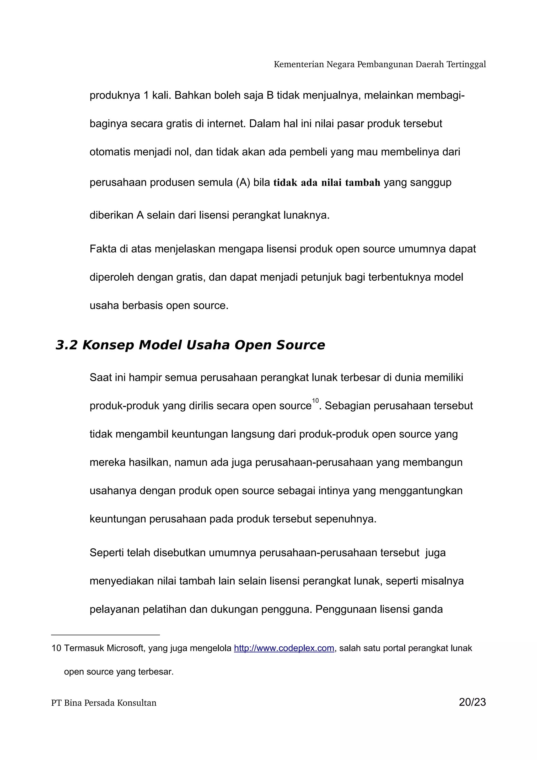 Kementerian Negara Pembangunan Daerah Tertinggal


         produknya 1 kali. Bahkan boleh saja B tidak menjualnya, melainkan membagi-

         baginya secara gratis di internet. Dalam hal ini nilai pasar produk tersebut

         otomatis menjadi nol, dan tidak akan ada pembeli yang mau membelinya dari

         perusahaan produsen semula (A) bila tidak ada nilai tambah yang sanggup


         diberikan A selain dari lisensi perangkat lunaknya.


         Fakta di atas menjelaskan mengapa lisensi produk open source umumnya dapat

         diperoleh dengan gratis, dan dapat menjadi petunjuk bagi terbentuknya model

         usaha berbasis open source.


 3.2 Konsep Model Usaha Open Source

         Saat ini hampir semua perusahaan perangkat lunak terbesar di dunia memiliki

                                                              10
         produk-produk yang dirilis secara open source . Sebagian perusahaan tersebut

         tidak mengambil keuntungan langsung dari produk-produk open source yang

         mereka hasilkan, namun ada juga perusahaan-perusahaan yang membangun

         usahanya dengan produk open source sebagai intinya yang menggantungkan

         keuntungan perusahaan pada produk tersebut sepenuhnya.


         Seperti telah disebutkan umumnya perusahaan-perusahaan tersebut juga

         menyediakan nilai tambah lain selain lisensi perangkat lunak, seperti misalnya

         pelayanan pelatihan dan dukungan pengguna. Penggunaan lisensi ganda


10 Termasuk Microsoft, yang juga mengelola http://www.codeplex.com, salah satu portal perangkat lunak

   open source yang terbesar.


PT Bina Persada Konsultan                                                                        20/23
 