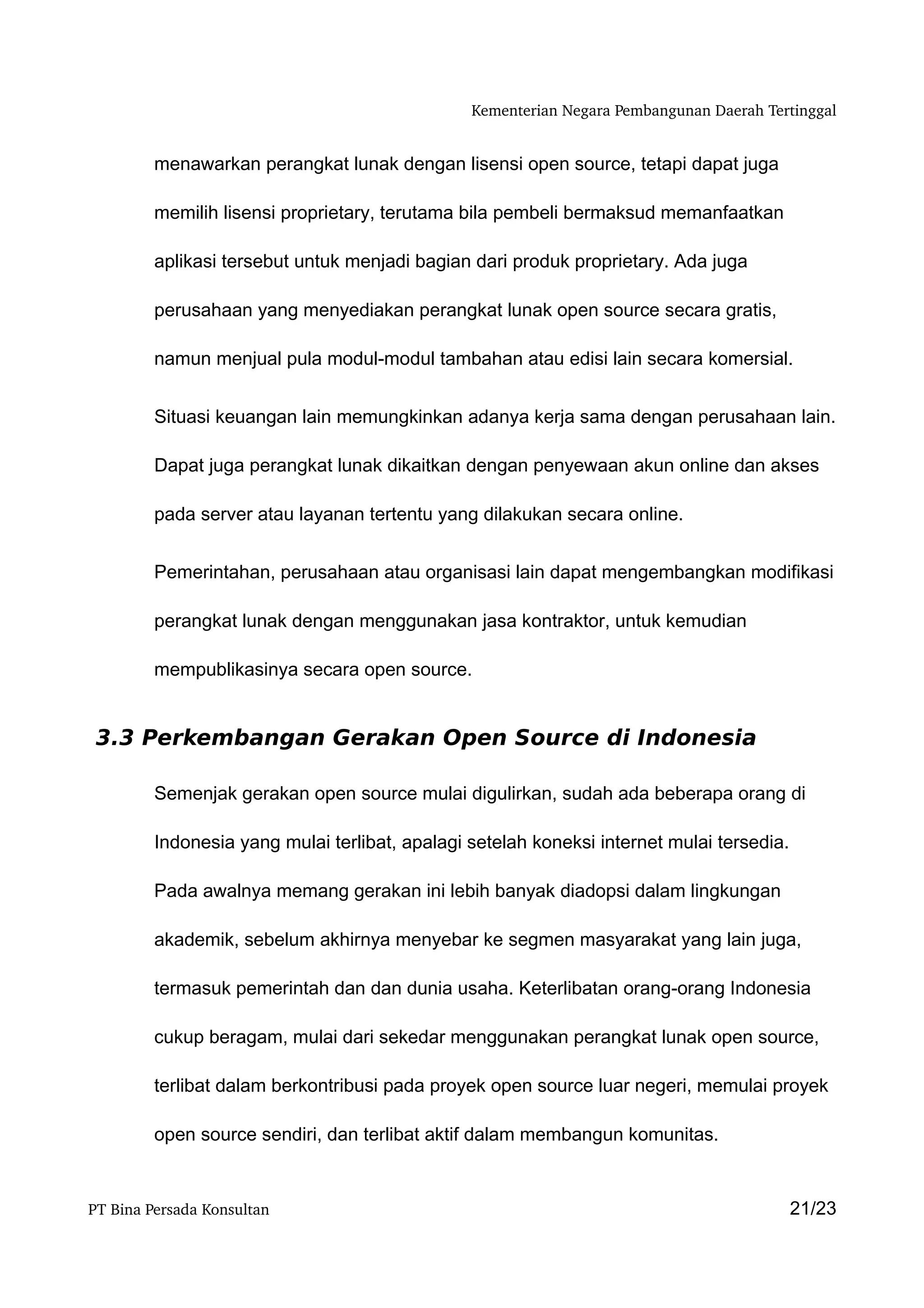 Kementerian Negara Pembangunan Daerah Tertinggal


         menawarkan perangkat lunak dengan lisensi open source, tetapi dapat juga

         memilih lisensi proprietary, terutama bila pembeli bermaksud memanfaatkan

         aplikasi tersebut untuk menjadi bagian dari produk proprietary. Ada juga

         perusahaan yang menyediakan perangkat lunak open source secara gratis,

         namun menjual pula modul-modul tambahan atau edisi lain secara komersial.


         Situasi keuangan lain memungkinkan adanya kerja sama dengan perusahaan lain.

         Dapat juga perangkat lunak dikaitkan dengan penyewaan akun online dan akses

         pada server atau layanan tertentu yang dilakukan secara online.


         Pemerintahan, perusahaan atau organisasi lain dapat mengembangkan modifikasi

         perangkat lunak dengan menggunakan jasa kontraktor, untuk kemudian

         mempublikasinya secara open source.


 3.3 Perkembangan Gerakan Open Source di Indonesia

         Semenjak gerakan open source mulai digulirkan, sudah ada beberapa orang di

         Indonesia yang mulai terlibat, apalagi setelah koneksi internet mulai tersedia.

         Pada awalnya memang gerakan ini lebih banyak diadopsi dalam lingkungan

         akademik, sebelum akhirnya menyebar ke segmen masyarakat yang lain juga,

         termasuk pemerintah dan dan dunia usaha. Keterlibatan orang-orang Indonesia

         cukup beragam, mulai dari sekedar menggunakan perangkat lunak open source,

         terlibat dalam berkontribusi pada proyek open source luar negeri, memulai proyek

         open source sendiri, dan terlibat aktif dalam membangun komunitas.


PT Bina Persada Konsultan                                                                  21/23
 