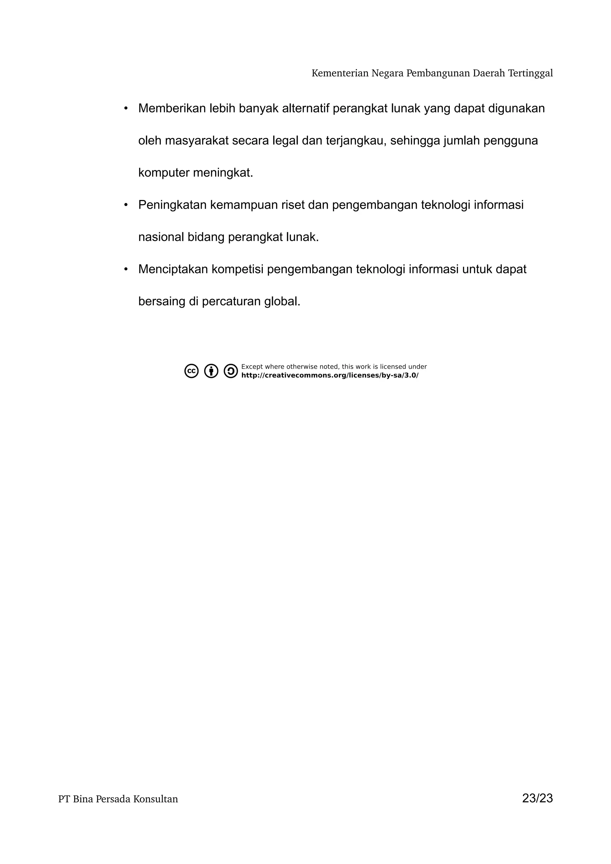 Kementerian Negara Pembangunan Daerah Tertinggal


             • Memberikan lebih banyak alternatif perangkat lunak yang dapat digunakan

                oleh masyarakat secara legal dan terjangkau, sehingga jumlah pengguna

                komputer meningkat.

             • Peningkatan kemampuan riset dan pengembangan teknologi informasi

                nasional bidang perangkat lunak.

             • Menciptakan kompetisi pengembangan teknologi informasi untuk dapat

                bersaing di percaturan global.




PT Bina Persada Konsultan                                                                 23/23
 