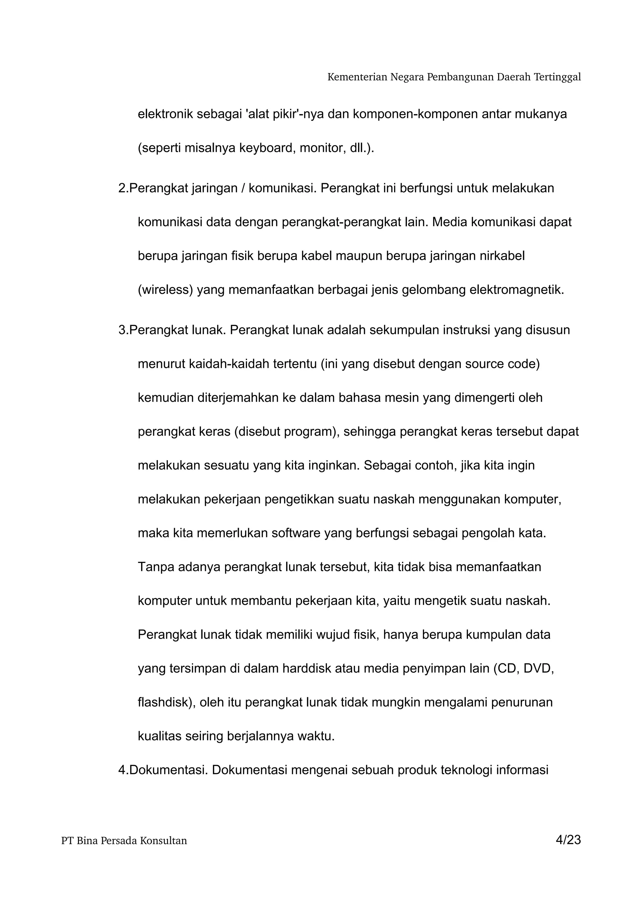 Kementerian Negara Pembangunan Daerah Tertinggal


               elektronik sebagai 'alat pikir'-nya dan komponen-komponen antar mukanya

               (seperti misalnya keyboard, monitor, dll.).


           2.Perangkat jaringan / komunikasi. Perangkat ini berfungsi untuk melakukan

               komunikasi data dengan perangkat-perangkat lain. Media komunikasi dapat

               berupa jaringan fisik berupa kabel maupun berupa jaringan nirkabel

               (wireless) yang memanfaatkan berbagai jenis gelombang elektromagnetik.


           3.Perangkat lunak. Perangkat lunak adalah sekumpulan instruksi yang disusun

               menurut kaidah-kaidah tertentu (ini yang disebut dengan source code)

               kemudian diterjemahkan ke dalam bahasa mesin yang dimengerti oleh

               perangkat keras (disebut program), sehingga perangkat keras tersebut dapat

               melakukan sesuatu yang kita inginkan. Sebagai contoh, jika kita ingin

               melakukan pekerjaan pengetikkan suatu naskah menggunakan komputer,

               maka kita memerlukan software yang berfungsi sebagai pengolah kata.

               Tanpa adanya perangkat lunak tersebut, kita tidak bisa memanfaatkan

               komputer untuk membantu pekerjaan kita, yaitu mengetik suatu naskah.

               Perangkat lunak tidak memiliki wujud fisik, hanya berupa kumpulan data

               yang tersimpan di dalam harddisk atau media penyimpan lain (CD, DVD,

               flashdisk), oleh itu perangkat lunak tidak mungkin mengalami penurunan

               kualitas seiring berjalannya waktu.

           4.Dokumentasi. Dokumentasi mengenai sebuah produk teknologi informasi




PT Bina Persada Konsultan                                                                   4/23
 