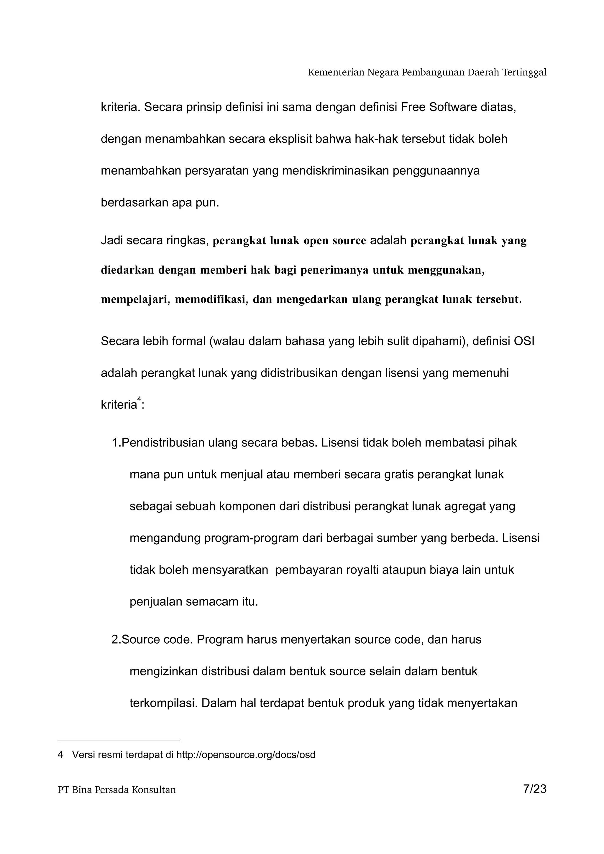 Kementerian Negara Pembangunan Daerah Tertinggal


         kriteria. Secara prinsip definisi ini sama dengan definisi Free Software diatas,

         dengan menambahkan secara eksplisit bahwa hak-hak tersebut tidak boleh

         menambahkan persyaratan yang mendiskriminasikan penggunaannya

         berdasarkan apa pun.


         Jadi secara ringkas, perangkat lunak open source adalah perangkat lunak yang

         diedarkan dengan memberi hak bagi penerimanya untuk menggunakan,

         mempelajari, memodifikasi, dan mengedarkan ulang perangkat lunak tersebut.


         Secara lebih formal (walau dalam bahasa yang lebih sulit dipahami), definisi OSI

         adalah perangkat lunak yang didistribusikan dengan lisensi yang memenuhi

                 4
         kriteria :


           1.Pendistribusian ulang secara bebas. Lisensi tidak boleh membatasi pihak

               mana pun untuk menjual atau memberi secara gratis perangkat lunak

               sebagai sebuah komponen dari distribusi perangkat lunak agregat yang

               mengandung program-program dari berbagai sumber yang berbeda. Lisensi

               tidak boleh mensyaratkan pembayaran royalti ataupun biaya lain untuk

               penjualan semacam itu.


           2.Source code. Program harus menyertakan source code, dan harus

               mengizinkan distribusi dalam bentuk source selain dalam bentuk

               terkompilasi. Dalam hal terdapat bentuk produk yang tidak menyertakan



4 Versi resmi terdapat di http://opensource.org/docs/osd


PT Bina Persada Konsultan                                                                        7/23
 
