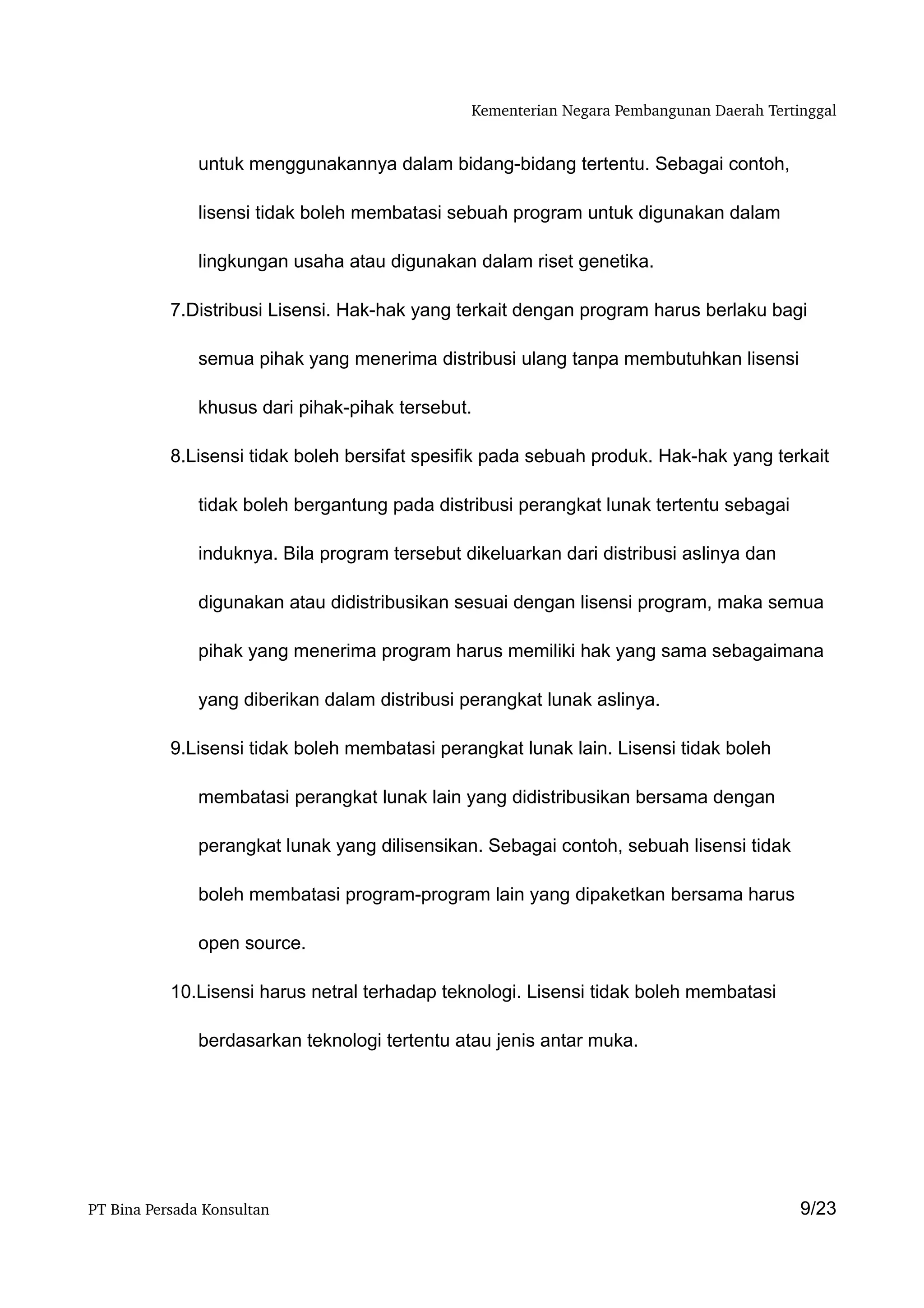 Kementerian Negara Pembangunan Daerah Tertinggal


               untuk menggunakannya dalam bidang-bidang tertentu. Sebagai contoh,

               lisensi tidak boleh membatasi sebuah program untuk digunakan dalam

               lingkungan usaha atau digunakan dalam riset genetika.

           7.Distribusi Lisensi. Hak-hak yang terkait dengan program harus berlaku bagi

               semua pihak yang menerima distribusi ulang tanpa membutuhkan lisensi

               khusus dari pihak-pihak tersebut.

           8.Lisensi tidak boleh bersifat spesifik pada sebuah produk. Hak-hak yang terkait

               tidak boleh bergantung pada distribusi perangkat lunak tertentu sebagai

               induknya. Bila program tersebut dikeluarkan dari distribusi aslinya dan

               digunakan atau didistribusikan sesuai dengan lisensi program, maka semua

               pihak yang menerima program harus memiliki hak yang sama sebagaimana

               yang diberikan dalam distribusi perangkat lunak aslinya.

           9.Lisensi tidak boleh membatasi perangkat lunak lain. Lisensi tidak boleh

               membatasi perangkat lunak lain yang didistribusikan bersama dengan

               perangkat lunak yang dilisensikan. Sebagai contoh, sebuah lisensi tidak

               boleh membatasi program-program lain yang dipaketkan bersama harus

               open source.

           10.Lisensi harus netral terhadap teknologi. Lisensi tidak boleh membatasi

               berdasarkan teknologi tertentu atau jenis antar muka.




PT Bina Persada Konsultan                                                                  9/23
 