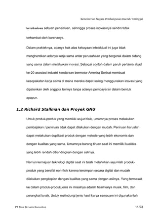 Kementerian Negara Pembangunan Daerah Tertinggal


         kerahasiaan sebuah penemuan, sehingga proses inovasinya sendiri tidak


         terhambat oleh karenanya.


         Dalam prakteknya, adanya hak atas kekayaan intelektual ini juga tidak

         menghentikan adanya kerja sama antar perusahaan yang bergerak dalam bidang

         yang sama dalam melakukan inovasi. Sebagai contoh dalam paruh pertama abad

         ke-20 asosiasi industri kendaraan bermotor Amerika Serikat membuat

         kesepakatan kerja sama di mana mereka dapat saling menggunakan inovasi yang

         dipatenkan oleh anggota lainnya tanpa adanya pembayaran dalam bentuk

         apapun.


 1.2 Richard Stallman dan Proyek GNU

         Untuk produk-produk yang memiliki wujud fisik, umumnya proses melakukan

         pembajakan / peniruan tidak dapat dilakukan dengan mudah. Peniruan haruslah

         dapat melakukan duplikasi produk dengan metode yang lebih ekonomis dan

         dengan kualitas yang sama. Umumnya barang tiruan saat ini memiliki kualitas

         yang lebih rendah dibandingkan dengan aslinya.


         Namun kemajuan teknologi digital saat ini telah melahirkan sejumlah produk-

         produk yang bersifat non-fisik karena tersimpan secara digital dan mudah

         dilakukan pengkopian dengan kualitas yang sama dengan aslinya. Yang termasuk

         ke dalam produk-produk jenis ini misalnya adalah hasil karya musik, film, dan

         perangkat lunak. Untuk melindungi jenis hasil karya semacam ini digunakanlah


PT Bina Persada Konsultan                                                               11/23
 