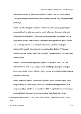 Kementerian Negara Pembangunan Daerah Tertinggal


          permasalahan tersebut tidak dapat diatasinya dengan cara yang sama karena

          Xerox tidak menyertakan source code dari perangkat lunak yang mengoperasikan

          printernya.


          Dalam sebuah kesempatan Stallman bahkan sempat mengunjungi pemrogram

          perangkat lunak tersebut yang saat itu sudah keluar dari Xerox dan bekerja di

          Universitas Carnegie-Mellon. Pemrogram tersebut menolak memberikan source

          code printer tersebut pada Stallman karena terikat dengan kontrak Xerox. Bahwa

          ada seorang akademisi yang menolak untuk membagi informasi dengan

                                                                                         6
          akademisi lain adalah hal yang amat mengejutkan bagi Stallman . Walaupun

          Stallman memiliki kemampuan untuk mengatasi masalah tersebut, dia tidak dapat

          melakukannya.


          Dengan kisah tersebut sebagai pemicu pemikiran Stallman, tahun 1983 dia

          memulai Proyek GNU yang bertujuan untuk membangun perangkat-perangkat

          lunak yang bersifat bebas, mulai dari sistem operasi sampai aplikasi-aplikasi yang

          digunakan sehari-hari.


          Dalam perkembangannya sampai saat ini sudah ratusan proyek software besar

          yang bernaung di dalam Proyek GNU, dan kombinasinya dengan kernel Linux

          yang mulai dibuat oleh Linus Torvalds tahun 1991 menghasilkan kumpulan ribuan

          perangkat lunak siap pakai yang umum terdapat pada distro-distro Linux.

6 Kisah lengkap di Sam Williams, Free as in Freedom: Richard Stallman's Crusade for Free Software, O'Reilly

   2002


PT Bina Persada Konsultan                                                                                13/23
 