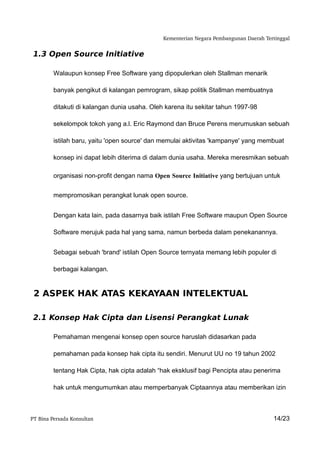 Kementerian Negara Pembangunan Daerah Tertinggal


 1.3 Open Source Initiative

         Walaupun konsep Free Software yang dipopulerkan oleh Stallman menarik

         banyak pengikut di kalangan pemrogram, sikap politik Stallman membuatnya

         ditakuti di kalangan dunia usaha. Oleh karena itu sekitar tahun 1997-98

         sekelompok tokoh yang a.l. Eric Raymond dan Bruce Perens merumuskan sebuah

         istilah baru, yaitu 'open source' dan memulai aktivitas 'kampanye' yang membuat

         konsep ini dapat lebih diterima di dalam dunia usaha. Mereka meresmikan sebuah

         organisasi non-profit dengan nama Open Source Initiative yang bertujuan untuk


         mempromosikan perangkat lunak open source.


         Dengan kata lain, pada dasarnya baik istilah Free Software maupun Open Source

         Software merujuk pada hal yang sama, namun berbeda dalam penekanannya.


         Sebagai sebuah 'brand' istilah Open Source ternyata memang lebih populer di

         berbagai kalangan.


 2 ASPEK HAK ATAS KEKAYAAN INTELEKTUAL

 2.1 Konsep Hak Cipta dan Lisensi Perangkat Lunak

         Pemahaman mengenai konsep open source haruslah didasarkan pada

         pemahaman pada konsep hak cipta itu sendiri. Menurut UU no 19 tahun 2002

         tentang Hak Cipta, hak cipta adalah “hak eksklusif bagi Pencipta atau penerima

         hak untuk mengumumkan atau memperbanyak Ciptaannya atau memberikan izin



PT Bina Persada Konsultan                                                               14/23
 