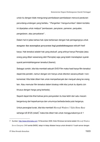 Kementerian Negara Pembangunan Daerah Tertinggal


         untuk itu dengan tidak mengurangi pembatasan-pembatasan menurut peraturan

         perundang-undangan yang berlaku. ” Pengertian “mengumumkan” dalam konteks

         ini diperjelas untuk meliputi “pembacaan, penyiaran, pameran, penjualan,

         pengedaran, atau penyebaran” .


         Dalam hal ini jelas bahwa hak cipta berkenaan dengan hak pemegangnya untuk

         mengatur dan menetapkan persyaratan bagi pemindahtanganan sebuah hasil


         karya. Hak tersebut adalah hak yang ekslusif, yang artinya hanya Pencipta (atau

         orang yang diberi wewenang oleh Pencipta) saja yang boleh menetapkan syarat-

         syarat pemindahtanganan tersebut (lisensi).


         Sebagai contoh, bila kita membeli sebuah DVD Film maka hasil karya film tersebut

         dapat kita peroleh, namun dengan izin hanya untuk ditonton secara pribadi / non-

         komersial. Kita tidak diberi hak untuk memperbanyak dan menjual ulang ke orang

         lain. Atau memutar film tersebut dalam bioskop milik kita (untuk itu diperlu izin

         khusus dengan harga yang berbeda).


         Seperti dapat kita lihat bahwa jenis persyaratan itu bisa lebih dari satu macam

         bergantung dari keperluannya dan umumnya berbeda-beda pula harganya.


         Untuk perangkat lunak, bila kita membeli Microsoft Windows 7 Edisi Home Basic

                                        7
         seharga US $125 (retail) maka kita diberi hak untuk menggunakannya di 1


7 Sumber: http://www.bhinneka.com 19 November 2009. Edisi Windows termahal adalah Microsoft Windows

   Server Enterprise 2008 senilai $4062, tetapi ini tetap dibatasi hanya untuk diinstal di 1 buah server dengan


PT Bina Persada Konsultan                                                                                15/23
 