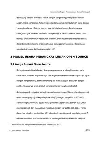 Kementerian Negara Pembangunan Daerah Tertinggal


         Berhubung saat ini Indonesia masih banyak bergantung pada produsen luar

         negeri, maka penegakan hukum hak cipta tampaknya membutuhkan biaya devisa

         yang cukup besar nilainya. Namun saat ini kita juga belum dapat melepas

         ketergantungan tersebut karena industri perangkat lokal Indonesia belum cukup

         mampu untuk memenuhi kebutuhan tersebut. Dan industri lokal Indonesia tidak

         dapat bertumbuh karena tingginya tingkat pelanggaran hak cipta. Bagaimana

         solusi untuk keluar dari lingkaran setan ini?


 3 MODEL USAHA PERANGKAT LUNAK OPEN SOURCE

 3.1 Harga Lisensi Open Source

         Sebagaimana telah dijelaskan, konsep open source adalah didasarkan pada

         kebebasan, dan bukan pada harga. Perangkat lunak open source dapat saja dijual

         dengan harga tertentu. Namun memang hal ini tidak dapat dilakukan dengan

         praktis, khususnya untuk produk perangkat lunak yang bersifat retail.


         Sebagai contoh, misalkan sebuah perusahaan produsen (A) menghasilkan produk

         open source yang dijual kepada pihak lain (B) dengan harga Rp. 1.000.000,-.

         Namun begitu produk itu dijual, maka pihak lain (B) tersebut berhak pula untuk

         memperbanyak dan menjualnya, misalnya dengan harga Rp. 900.000,-. Tentu

         dalam hal ini calon pembeli lain (C) akan lebih memilih untuk membelinya dari B,

         dan bukan dari A. Maka dalam hal ini A kemungkinan hanya berhasil menjual

   terbesar di dunia mengalami kerugian terbesar sebesar US$ 9143.


PT Bina Persada Konsultan                                                                    19/23
 