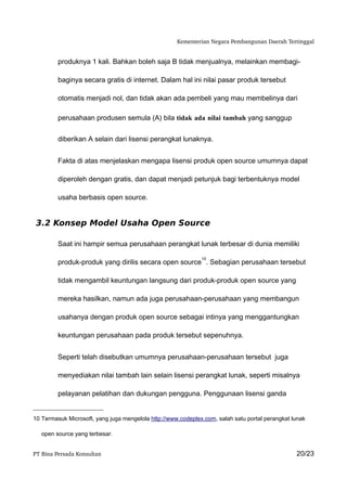 Kementerian Negara Pembangunan Daerah Tertinggal


         produknya 1 kali. Bahkan boleh saja B tidak menjualnya, melainkan membagi-

         baginya secara gratis di internet. Dalam hal ini nilai pasar produk tersebut

         otomatis menjadi nol, dan tidak akan ada pembeli yang mau membelinya dari

         perusahaan produsen semula (A) bila tidak ada nilai tambah yang sanggup


         diberikan A selain dari lisensi perangkat lunaknya.


         Fakta di atas menjelaskan mengapa lisensi produk open source umumnya dapat

         diperoleh dengan gratis, dan dapat menjadi petunjuk bagi terbentuknya model

         usaha berbasis open source.


 3.2 Konsep Model Usaha Open Source

         Saat ini hampir semua perusahaan perangkat lunak terbesar di dunia memiliki

                                                              10
         produk-produk yang dirilis secara open source . Sebagian perusahaan tersebut

         tidak mengambil keuntungan langsung dari produk-produk open source yang

         mereka hasilkan, namun ada juga perusahaan-perusahaan yang membangun

         usahanya dengan produk open source sebagai intinya yang menggantungkan

         keuntungan perusahaan pada produk tersebut sepenuhnya.


         Seperti telah disebutkan umumnya perusahaan-perusahaan tersebut juga

         menyediakan nilai tambah lain selain lisensi perangkat lunak, seperti misalnya

         pelayanan pelatihan dan dukungan pengguna. Penggunaan lisensi ganda


10 Termasuk Microsoft, yang juga mengelola http://www.codeplex.com, salah satu portal perangkat lunak

   open source yang terbesar.


PT Bina Persada Konsultan                                                                        20/23
 