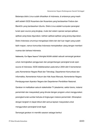Kementerian Negara Pembangunan Daerah Tertinggal


         Beberapa distro Linux sudah dihasilkan di Indonesia, di antaranya yang masih

         aktif adalah IGOS Nusantara dan Nusantara yang berdasarkan Fedora dan

         BlankOn yang berdasarkan Ubuntu. Distro Linux adalah kumpulan perangkat

         lunak open source yang lengkap, mulai dari sistem operasi sampai aplikasi-

         aplikasi yang biasa digunakan, bahkan aplikasi-aplikasi yang jarang digunakan.

         Distro Indonesia umumnya mengadopsi distro lain dari luar negeri yang sudah

         lebih mapan, namun komunitas Indonesia mempaketkan ulang dengan memberi

         nuansa dan bahasa Indonesia.


         Indonesia, Go Open Source! disingkat IGOS adalah sebuah semangat gerakan


         untuk meningkatkan penggunaan dan pengembangan perangkat lunak open

         source di Indonesia. IGOS dideklarasikan pada tahun 2004 oleh 5 kementerian

         yaitu Kementerian Negara Riset dan Teknologi, Departemen Komunikasi dan

         Informatika, Kementerian Hukum dan Hak Asasi Manusia, Kementerian Negara

         Pendayagunaan Aparatur Negara dan Departemen Pendidikan Nasional.


         Gerakan ini melibatkan seluruh stakeholder TI (akademisi, sektor bisnis, instansi

         pemerintah dan masyarakat) yang dimulai dengan program untuk menggunakan

         perangkat lunak sumber terbuka di lingkungan instansi pemerintah. Diharapkan

         dengan langkah ini dapat diikuti oleh semua lapisan masyarakat untuk

         menggunakan perangkat lunak legal.


         Semangat gerakan ini memiliki sasaran sebagai berikut:



PT Bina Persada Konsultan                                                               22/23
 