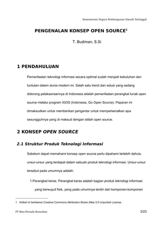Kementerian Negara Pembangunan Daerah Tertinggal



               PENGENALAN KONSEP OPEN SOURCE1

                                              T. Budiman, S.Si




 1 PENDAHULUAN

         Pemanfaatan teknologi informasi secara optimal sudah menjadi kebutuhan dan

         tuntutan dalam dunia modern ini. Salah satu trend dan solusi yang sedang

         didorong pelaksanaannya di Indonesia adalah pemanfaatan perangkat lunak open

         source melalui program IGOS (Indonesia, Go Open Source). Paparan ini

         dimaksudkan untuk memberikan pengantar untuk memperkenalkan apa

         sesungguhnya yang di maksud dengan istilah open source.


 2 KONSEP OPEN SOURCE

 2.1 Struktur Produk Teknologi Informasi

         Sebelum dapat memahami konsep open source perlu dipahami terlebih dahulu

         unsur-unsur yang terdapat dalam sebuah produk teknologi informasi. Unsur-unsur

         tersebut pada umumnya adalah:


           1.Perangkat keras. Perangkat keras adalah bagian produk teknologi informasi

               yang berwujud fisik, yang pada umumnya terdiri dari komponen-komponen


1 Artikel ini berlisensi Creative Commons Attribution-Share Alike 3.0 Unported License.


PT Bina Persada Konsultan                                                                        3/23
 