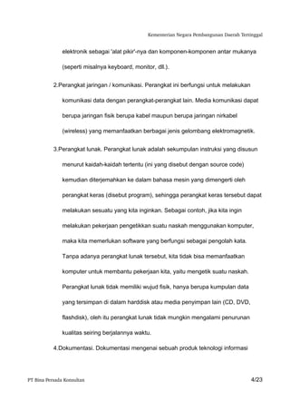 Kementerian Negara Pembangunan Daerah Tertinggal


               elektronik sebagai 'alat pikir'-nya dan komponen-komponen antar mukanya

               (seperti misalnya keyboard, monitor, dll.).


           2.Perangkat jaringan / komunikasi. Perangkat ini berfungsi untuk melakukan

               komunikasi data dengan perangkat-perangkat lain. Media komunikasi dapat

               berupa jaringan fisik berupa kabel maupun berupa jaringan nirkabel

               (wireless) yang memanfaatkan berbagai jenis gelombang elektromagnetik.


           3.Perangkat lunak. Perangkat lunak adalah sekumpulan instruksi yang disusun

               menurut kaidah-kaidah tertentu (ini yang disebut dengan source code)

               kemudian diterjemahkan ke dalam bahasa mesin yang dimengerti oleh

               perangkat keras (disebut program), sehingga perangkat keras tersebut dapat

               melakukan sesuatu yang kita inginkan. Sebagai contoh, jika kita ingin

               melakukan pekerjaan pengetikkan suatu naskah menggunakan komputer,

               maka kita memerlukan software yang berfungsi sebagai pengolah kata.

               Tanpa adanya perangkat lunak tersebut, kita tidak bisa memanfaatkan

               komputer untuk membantu pekerjaan kita, yaitu mengetik suatu naskah.

               Perangkat lunak tidak memiliki wujud fisik, hanya berupa kumpulan data

               yang tersimpan di dalam harddisk atau media penyimpan lain (CD, DVD,

               flashdisk), oleh itu perangkat lunak tidak mungkin mengalami penurunan

               kualitas seiring berjalannya waktu.

           4.Dokumentasi. Dokumentasi mengenai sebuah produk teknologi informasi




PT Bina Persada Konsultan                                                                   4/23
 