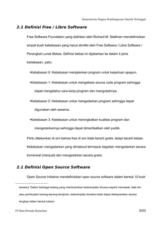 Kementerian Negara Pembangunan Daerah Tertinggal


 2.1 Definisi Free / Libre Software

         Free Software Foundation yang didirikan oleh Richard M. Stallman mendefinisikan

         empat buah kebebasan yang harus dimiliki oleh Free Software / Libre Software /

         Perangkat Lunak Bebas. Definisi bebas ini dijabarkan ke dalam 4 jenis

         kebebasan, yaitu:


           •Kebebasan 0: Kebebasan menjalankan program untuk keperluan apapun.


           •Kebebasan 1: Kebebasan untuk mengakses source code program sehingga

               dapat mengetahui cara kerja program dan mengubahnya.


           •Kebebasan 2: Kebebasan untuk mengedarkan program sehingga dapat

               digunakan oleh sesama.


           •Kebebasan 3: Kebebasan untuk meningkatkan kualitas program dan

               mengedarkannya sehingga dapat dimanfaatkan oleh publik.


         Perlu ditekankan di sini bahwa free di sini tidak berarti gratis, tetapi berarti bebas.

         Kebebasan mengedarkan yang dimaksud termasuk kegiatan mengedarkan secara

         komersial (menjual) dan mengedarkan secara gratis.


 2.1 Definisi Open Source Software

         Open Source Initiative mendefinisikan open source software dalam bentuk 10 butir


   tersebut. Dalam berbagai bidang yang membutuhkan keterampilan khusus seperti memasak, bela diri,

   atau pembuatan barang-barang kerajinan, keterampilan tersebut tidak dapat diekspresikan secara

   lengkap dalam bentuk tulisan.


PT Bina Persada Konsultan                                                                           6/23
 