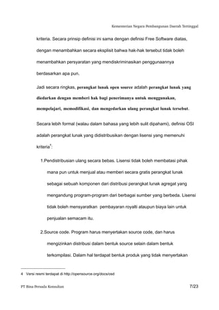 Kementerian Negara Pembangunan Daerah Tertinggal


         kriteria. Secara prinsip definisi ini sama dengan definisi Free Software diatas,

         dengan menambahkan secara eksplisit bahwa hak-hak tersebut tidak boleh

         menambahkan persyaratan yang mendiskriminasikan penggunaannya

         berdasarkan apa pun.


         Jadi secara ringkas, perangkat lunak open source adalah perangkat lunak yang

         diedarkan dengan memberi hak bagi penerimanya untuk menggunakan,

         mempelajari, memodifikasi, dan mengedarkan ulang perangkat lunak tersebut.


         Secara lebih formal (walau dalam bahasa yang lebih sulit dipahami), definisi OSI

         adalah perangkat lunak yang didistribusikan dengan lisensi yang memenuhi

                 4
         kriteria :


           1.Pendistribusian ulang secara bebas. Lisensi tidak boleh membatasi pihak

               mana pun untuk menjual atau memberi secara gratis perangkat lunak

               sebagai sebuah komponen dari distribusi perangkat lunak agregat yang

               mengandung program-program dari berbagai sumber yang berbeda. Lisensi

               tidak boleh mensyaratkan pembayaran royalti ataupun biaya lain untuk

               penjualan semacam itu.


           2.Source code. Program harus menyertakan source code, dan harus

               mengizinkan distribusi dalam bentuk source selain dalam bentuk

               terkompilasi. Dalam hal terdapat bentuk produk yang tidak menyertakan



4 Versi resmi terdapat di http://opensource.org/docs/osd


PT Bina Persada Konsultan                                                                        7/23
 