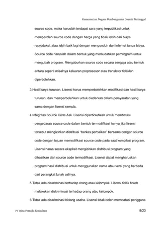 Kementerian Negara Pembangunan Daerah Tertinggal


               source code, maka haruslah terdapat cara yang terpublikasi untuk

               memperoleh source code dengan harga yang tidak lebih dari biaya

               reproduksi, atau lebih baik lagi dengan mengunduh dari internet tanpa biaya.

               Source code haruslah dalam bentuk yang memudahkan pemrogram untuk

               mengubah program. Mengaburkan source code secara sengaja atau bentuk

               antara seperti misalnya keluaran preprosesor atau translator tidaklah

               diperbolehkan.


           3.Hasil karya turunan. Lisensi harus memperbolehkan modifikasi dan hasil karya

               turunan, dan memperbolehkan untuk diedarkan dalam persyaratan yang

               sama dengan lisensi semula.

           4.Integritas Source Code Asli. Lisensi diperbolehkan untuk membatasi

               pengedaran source code dalam bentuk termodifikasi hanya jika lisensi

               tersebut mengizinkan distribusi “berkas perbaikan” bersama dengan source

               code dengan tujuan memodifikasi source code pada saat kompilasi program.

               Lisensi harus secara eksplisit mengizinkan distribusi program yang

               dihasilkan dari source code termodifikasi. Lisensi dapat mengharuskan

               program hasil distribusi untuk menggunakan nama atau versi yang berbeda

               dari perangkat lunak aslinya.

           5.Tidak ada diskriminasi terhadap orang atau kelompok. Lisensi tidak boleh

               melakukan diskriminasi terhadap orang atau kelompok.

           6.Tidak ada diskriminasi bidang usaha. Lisensi tidak boleh membatasi pengguna


PT Bina Persada Konsultan                                                                  8/23
 