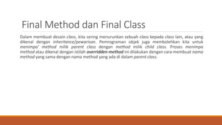 Final Method dan Final Class
Dalam membuat desain class, kita sering menurunkan sebuah class kepada class lain, atau yang
dikenal dengan inheritance/pewarisan. Pemrograman objek juga membolehkan kita untuk
menimpa’ method milik parent class dengan method milik child class. Proses menimpa
method atau dikenal dengan istilah overridden method ini dilakukan dengan cara membuat nama
method yang sama dengan nama method yang ada di dalam parent class.
 