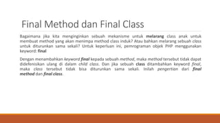 Final Method dan Final Class
Bagaimana jika kita menginginkan sebuah mekanisme untuk melarang class anak untuk
membuat method yang akan menimpa method class induk? Atau bahkan melarang sebuah class
untuk diturunkan sama sekali? Untuk keperluan ini, pemrograman objek PHP menggunakan
keyword: final
Dengan menambahkan keyword final kepada sebuah method, maka method tersebut tidak dapat
didefenisikan ulang di dalam child class. Dan jika sebuah class ditambahkan keyword final,
maka class tersebut tidak bisa diturunkan sama sekali. Inilah pengertian dari final
method dan final class.
 