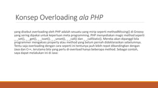 Konsep Overloading ala PHP
yang disebut overloading oleh PHP adalah sesuatu yang mirip seperti methodMissing() di Groovy
yang sering dipakai untuk keperluan meta programming. PHP menyediakan magic method seperti
_ _set(), _ _get(), _ _isset(), _ _unset(), _ _call() dan _ _callStatic(). Mereka akan dipanggil bila
programmer mengakses property atau method yang belum pernah dideklarasikan sebelumnya.
Tentu saja overloading dengan cara seperti ini tentunya jauh lebih repot dibandingkan dengan
Java dan C++, terutama bila yang perlu di-overload hanya beberapa method. Sebagai contoh,
saya dapat melakukan ini di Java:
 