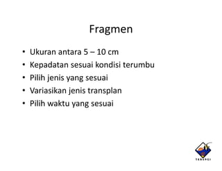Fragmen
•   Ukuran antara 5 – 10 cm
                   5 10cm
•   Kepadatan sesuai kondisi terumbu
•   Pilih j i yangsesuai
     ilih jenis           i
•   Variasikan jenis transplan
•   Pilih waktu yangsesuai
 