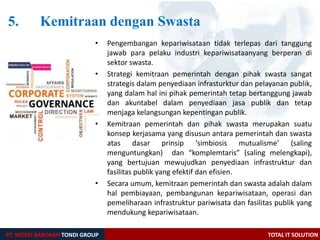5. Kemitraan dengan Swasta
PT. REZEKI BAROKAH TONDI GROUP TOTAL IT SOLUTION
• Pengembangan kepariwisataan tidak terlepas dari tanggung
jawab para pelaku industri kepariwisataanyang berperan di
sektor swasta.
• Strategi kemitraan pemerintah dengan pihak swasta sangat
strategis dalam penyediaan infrasturktur dan pelayanan publik,
yang dalam hal ini pihak pemerintah tetap bertanggung jawab
dan akuntabel dalam penyediaan jasa publik dan tetap
menjaga kelangsungan kepentingan publik.
• Kemitraan pemerintah dan pihak swasta merupakan suatu
konsep kerjasama yang disusun antara pemerintah dan swasta
atas dasar prinsip ‘simbiosis mutualisme’ (saling
menguntungkan) dan “komplemtaris” (saling melengkapi),
yang bertujuan mewujudkan penyediaan infrastruktur dan
fasilitas publik yang efektif dan efisien.
• Secara umum, kemitraan pemerintah dan swasta adalah dalam
hal pembiayaan, pembangunan kepariwisataan, operasi dan
pemeliharaan infrastruktur pariwisata dan fasilitas publik yang
mendukung kepariwisataan.
 