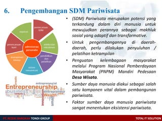 6. Pengembangan SDM Pariwisata
PT. REZEKI BAROKAH TONDI GROUP TOTAL IT SOLUTION
• (SDM) Pariwisata merupakan potensi yang
terkandung dalam diri manusia untuk
mewujudkan perannya sebagai makhluk
sosial yang adaptif dan transformative.
• Untuk pengembangannya di daerah-
daerah, perlu dilakukan penyuluhan /
pelatihan ketrampilan
• Penguatan kelembagaan masyarakat
melalui Program Nasional Pemberdayaan
Masyarakat (PNPM) Mandiri Pedesaan
Desa Wisata.
• Sumber daya manusia diakui sebagai salah
satu komponen vital dalam pembangunan
pariwisata.
• Faktor sumber daya manusia pariwisata
sangat menentukan eksistensi pariwisata.
 