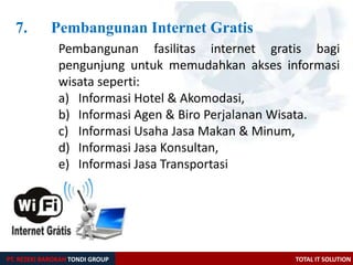 7. Pembangunan Internet Gratis
Pembangunan fasilitas internet gratis bagi
pengunjung untuk memudahkan akses informasi
wisata seperti:
a) Informasi Hotel & Akomodasi,
b) Informasi Agen & Biro Perjalanan Wisata.
c) Informasi Usaha Jasa Makan & Minum,
d) Informasi Jasa Konsultan,
e) Informasi Jasa Transportasi
PT. REZEKI BAROKAH TONDI GROUP TOTAL IT SOLUTION
 