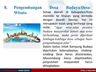 8. Pengembangan Desa Budaya/Desa
Wisata
PT. REZEKI BAROKAH TONDI GROUP TOTAL IT SOLUTION
Setiap daerah di Kabupaten/Kota
memiliki ke khasan yang berbeda
dengan daerah lainnya. Hal ini
merupakan asset yang berharga yang
miliki. “Agar nilai-nilai positive
budaya masyarakat lestari dan terus
berkembang, maka perlu diperkuat
lembaga-lembaga desa sebagai basis
pengembangan nilai”.
Dalam kaitan inilah Kampung Budaya
diperlukan keberadaanya. Undang-
Undang Desa harus diselaraskan,
Musrembang harus dioptimalkan,
penyuluhan masyarakat harus
ditingkatkan.
 