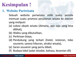 Kesimpulan !
PT. REZEKI BAROKAH TONDI GROUP TOTAL IT SOLUTION
Sebuah website pariwisata milik suatu pemda
memuat suatu promosi perjalanan wisata ke daerah
yang meliputi:
(a) Lokasi obyek wisata (dimana, apa saja yang bisa
dilihat),
(b) Waktu yang dibutuhkan,
(c) Perkiraan biaya,
(d) Pendukung yang terkait (hotel, restoran, toko
souvenir, sarana hiburan, atraksi wisata),
(e) Saran souvenir yang perlu dibeli,
(f) Budaya lokal (adat istiadat, bahasa, kesenian dll)
1. Website Pariwisata
 