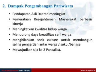 PT. REZEKI BAROKAH TONDI GROUP TOTAL IT SOLUTION
2. Dampak Pengembangan Pariwisata
• Pendapatan Asli Daerah meningkat
• Pemerataan Kesejahteraan Masyarakat berbasis
kinerja
• Meningkatkan kwalitas hidup warga
• Mendorong daya kreatifitas seni warga
• Menghilankan sock culture untuk membangun
saling pengertian antar warga / suku /bangsa.
• Mewujudkan sila ke 2 Pancalisa.
 
