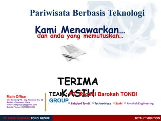 TERIMA
KASIH
PT. REZEKI BAROKAH TONDI GROUP TOTAL IT SOLUTION
Pariwisata Berbasis Teknologi
Kami Menawarkan…dan anda yang memutuskan…
Main Office :
Jln. Menteng VII – Gg. Nasional No. 29
Medan – Sumatera Utara
e-mail : rbtgroup.pt@gmail.com
Mobile Phone : 082166296330
cv. Pahobol Tondi cv. Sakhi
TEAM : PT. Rezeki Barokah TONDI
GROUP cv. Amaliah Engineeringcv. Techno Nusa
 