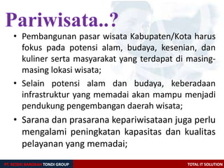 PT. REZEKI BAROKAH TONDI GROUP TOTAL IT SOLUTION
• Pembangunan pasar wisata Kabupaten/Kota harus
fokus pada potensi alam, budaya, kesenian, dan
kuliner serta masyarakat yang terdapat di masing-
masing lokasi wisata;
• Selain potensi alam dan budaya, keberadaan
infrastruktur yang memadai akan mampu menjadi
pendukung pengembangan daerah wisata;
• Sarana dan prasarana kepariwisataan juga perlu
mengalami peningkatan kapasitas dan kualitas
pelayanan yang memadai;
Pariwisata..?
 