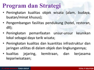 PT. REZEKI BAROKAH TONDI GROUP TOTAL IT SOLUTION
• Peningkatan kualitas objek wisata (alam, budaya,
buatan/minat khusus);
• Pengembangan fasilitas pendukung (hotel, restoran,
dll);
• Peningkatan pemanfaatan unsur-unsur keunikan
lokal sebagai daya tarik wisata;
• Peningkatan kualitas dan kuantitas infrastruktur dan
jaringan utilitas di dalam objek dan lingkungannya;
• kualitas jejaring, kemitraan, dan kerjasama
kepariwisataan;
Program dan Strategi
 