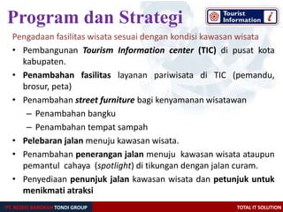 PT. REZEKI BAROKAH TONDI GROUP TOTAL IT SOLUTION
Pengadaan fasilitas wisata sesuai dengan kondisi kawasan wisata
• Pembangunan Tourism Information center (TIC) di pusat kota
kabupaten.
• Penambahan fasilitas layanan pariwisata di TIC (pemandu,
brosur, peta)
• Penambahan street furniture bagi kenyamanan wisatawan
– Penambahan bangku
– Penambahan tempat sampah
• Pelebaran jalan menuju kawasan wisata.
• Penambahan penerangan jalan menuju kawasan wisata ataupun
pemantul cahaya (spotlight) di tikungan dengan jalan curam.
• Penyediaan penunjuk jalan kawasan wisata dan petunjuk untuk
menikmati atraksi
Program dan Strategi
 
