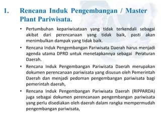 1. Rencana Induk Pengembangan / Master
Plant Pariwisata.
• Pertumbuhan kepariwisataan yang tidak terkendali sebagai
akibat dari perencanaan yang tidak baik, pasti akan
menimbulkan dampak yang tidak baik.
• Rencana Induk Pengembangan Pariwisata Daerah harus menjadi
agenda utama DPRD untuk menetapkannya sebagai Peraturan
Daerah.
• Rencana Induk Pengembangan Pariwisata Daerah merupakan
dokumen perencanaan pariwisata yang disusun oleh Pemerintah
Daerah dan menjadi pedoman pengembangan pariwisata bagi
pemerintah daerah,
• Rencana Induk Pengembangan Pariwisata Daerah (RIPPARDA)
juga sebagai dokumen perencanaan pengembangan pariwisata
yang perlu disediakan oleh daerah dalam rangka mempermudah
pengembangan pariwisata,
 