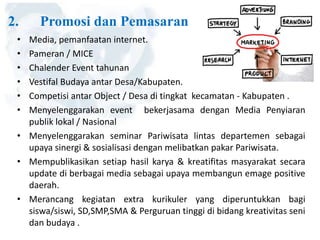 2. Promosi dan Pemasaran
• Media, pemanfaatan internet.
• Pameran / MICE
• Chalender Event tahunan
• Vestifal Budaya antar Desa/Kabupaten.
• Competisi antar Object / Desa di tingkat kecamatan - Kabupaten .
• Menyelenggarakan event bekerjasama dengan Media Penyiaran
publik lokal / Nasional
• Menyelenggarakan seminar Pariwisata lintas departemen sebagai
upaya sinergi & sosialisasi dengan melibatkan pakar Pariwisata.
• Mempublikasikan setiap hasil karya & kreatifitas masyarakat secara
update di berbagai media sebagai upaya membangun emage positive
daerah.
• Merancang kegiatan extra kurikuler yang diperuntukkan bagi
siswa/siswi, SD,SMP,SMA & Perguruan tinggi di bidang kreativitas seni
dan budaya .
 