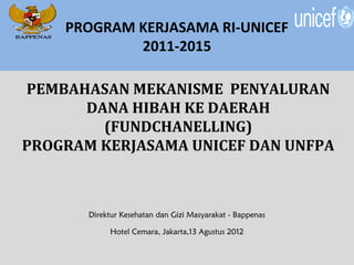 PROGRAM KERJASAMA RI-UNICEF
            2011-2015

PEMBAHASAN MEKANISME PENYALURAN
      DANA HIBAH KE DAERAH
        (FUNDCHANELLING)
PROGRAM KERJASAMA UNICEF DAN UNFPA



       Direktur Kesehatan dan Gizi Masyarakat - Bappenas

            Hotel Cemara, Jakarta,13 Agustus 2012
 
