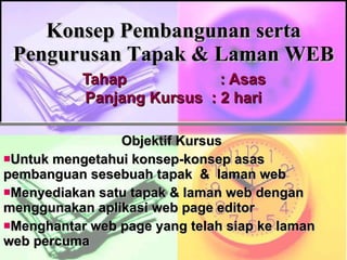 Konsep Pembangunan serta Pengurusan Tapak & Laman WEB   Tahap   : Asas  Panjang Kursus  : 2 hari Objektif Kursus Untuk mengetahui konsep-konsep asas pembanguan sesebuah tapak  &  laman web Menyediakan satu tapak & laman web dengan menggunakan aplikasi web page editor  Menghantar web page yang telah siap ke laman web percuma 