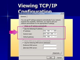 Viewing TCP/IP Configuration Internet Protocol (TCP/IP) Properties General You can get IP settings assigned automatically if your network supports this capability. Otherwise, you need to ask your network administrator for the appropriate IP settings. O btain an IP address automatically U s e the following IP address: IP address: Us e  the following DNS server addresses: P referred DNS server: Obtain DNS server address automatically Ad v anced... A lternate DNS server: 192 . 168 .  1  . 200 192.  168 .  1  .  1 255 . 255 . 255.  0 Subnet mask : Default gateway: OK Cancel 
